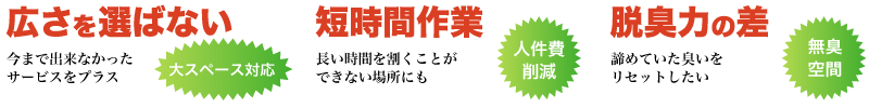 オゾン脱臭の特徴。広さを選ばない大スペース対応、短時間作業で人件費削減、脱臭力の差で無臭空間を実現