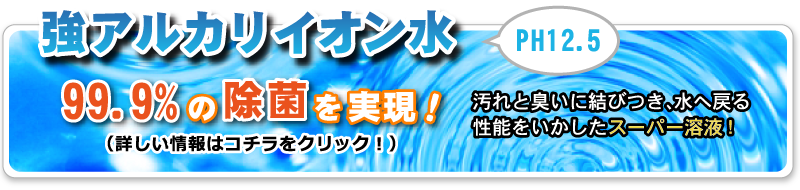 強アルカリイオン水 PH12.5。99.9%の除菌を実現！汚れと臭いに結びつき水へ戻る性能をいかしたスーパー溶液！詳しい情報はバナーをクリック。pdfファイルが新規で開きます。