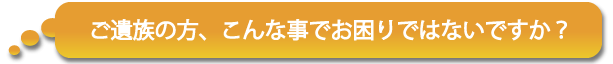 ご遺族の方、こんな事でお困りではないですか？