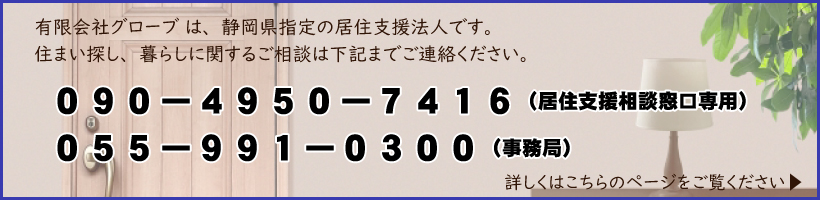 有限会社グローブは、静岡県指定の居住支援法人です。住まい探し、暮らしに関するご相談は下記までご連絡ください。090-8139-3203(居住支援相談窓口専用)　055-973-0248(事務局)　詳しくはこちらのページをご覧ください。